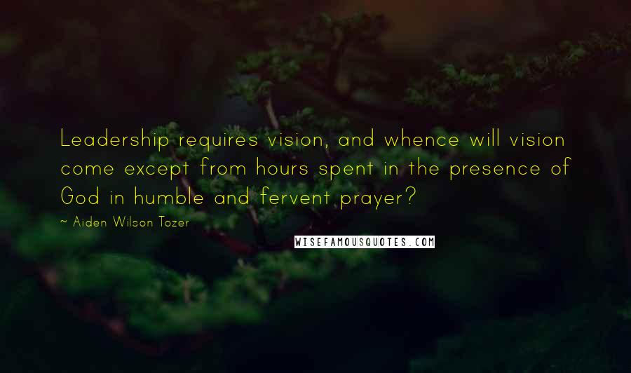 Aiden Wilson Tozer Quotes: Leadership requires vision, and whence will vision come except from hours spent in the presence of God in humble and fervent prayer?