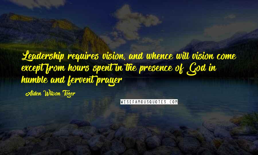 Aiden Wilson Tozer Quotes: Leadership requires vision, and whence will vision come except from hours spent in the presence of God in humble and fervent prayer?