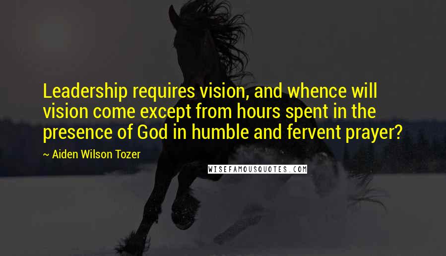 Aiden Wilson Tozer Quotes: Leadership requires vision, and whence will vision come except from hours spent in the presence of God in humble and fervent prayer?