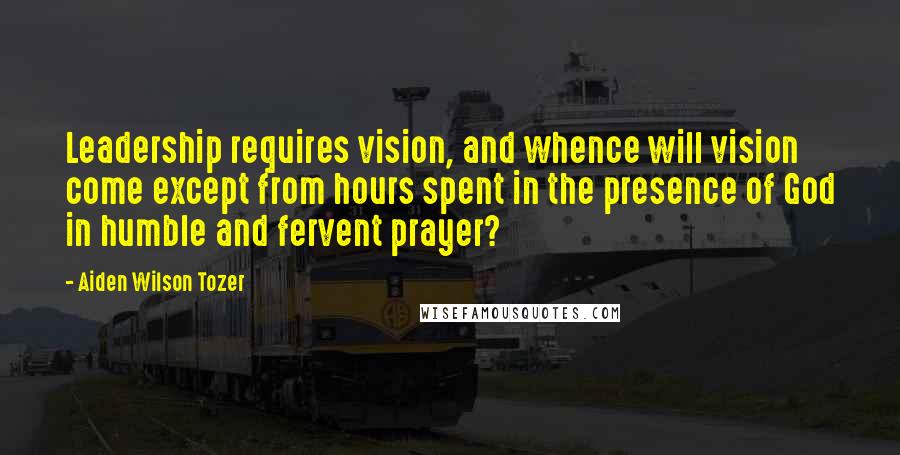 Aiden Wilson Tozer Quotes: Leadership requires vision, and whence will vision come except from hours spent in the presence of God in humble and fervent prayer?