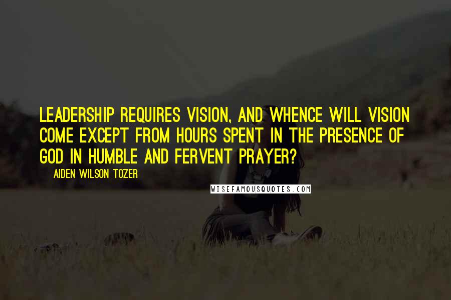 Aiden Wilson Tozer Quotes: Leadership requires vision, and whence will vision come except from hours spent in the presence of God in humble and fervent prayer?