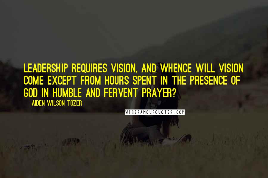 Aiden Wilson Tozer Quotes: Leadership requires vision, and whence will vision come except from hours spent in the presence of God in humble and fervent prayer?