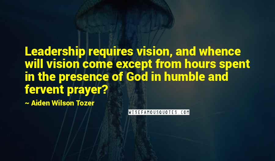 Aiden Wilson Tozer Quotes: Leadership requires vision, and whence will vision come except from hours spent in the presence of God in humble and fervent prayer?