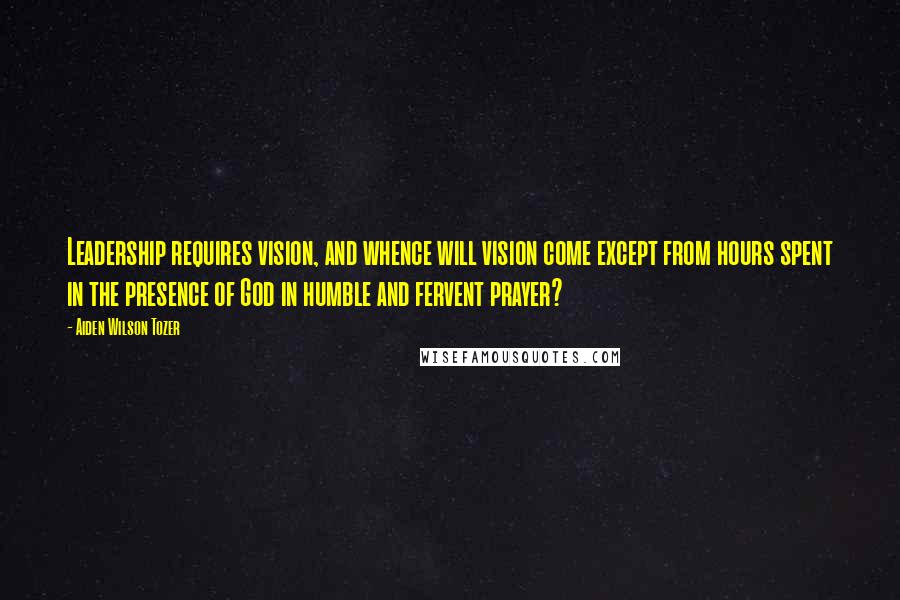 Aiden Wilson Tozer Quotes: Leadership requires vision, and whence will vision come except from hours spent in the presence of God in humble and fervent prayer?