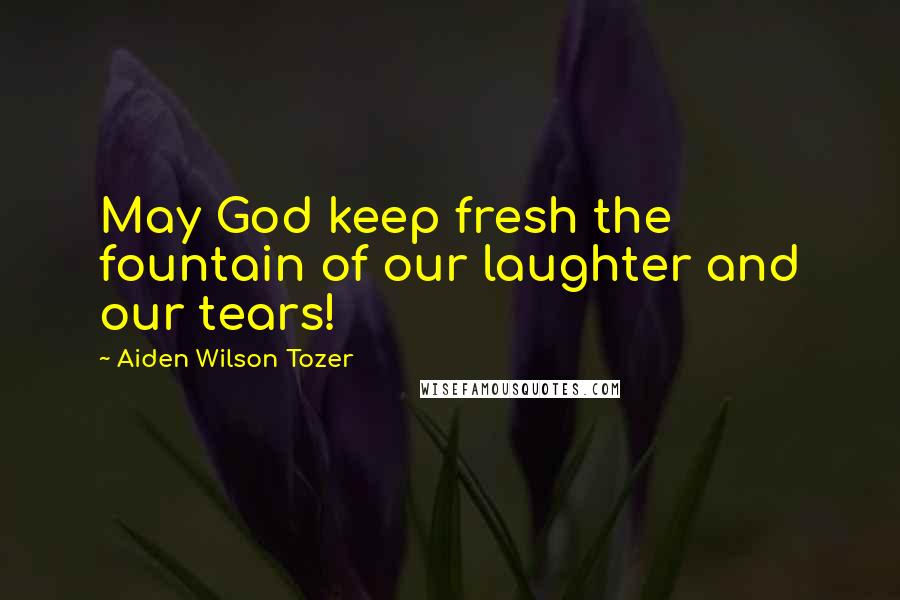 Aiden Wilson Tozer Quotes: May God keep fresh the fountain of our laughter and our tears!