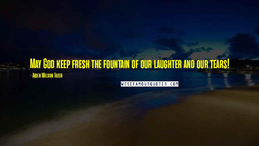 Aiden Wilson Tozer Quotes: May God keep fresh the fountain of our laughter and our tears!