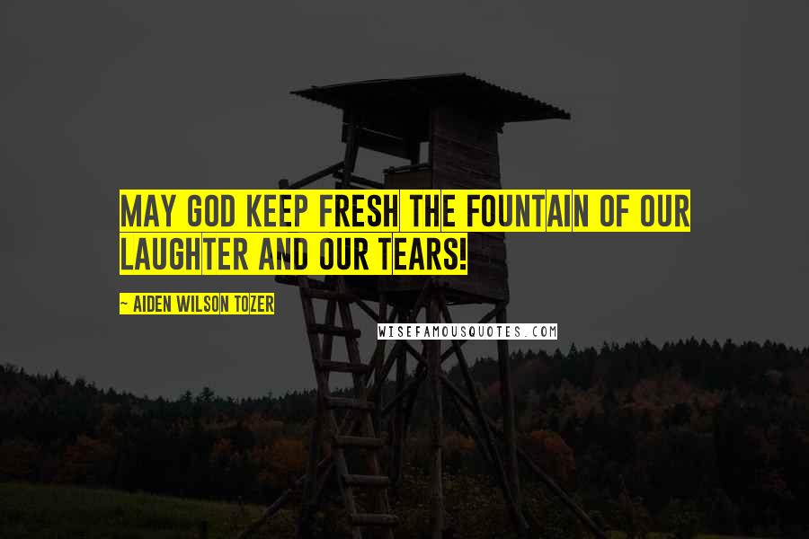 Aiden Wilson Tozer Quotes: May God keep fresh the fountain of our laughter and our tears!