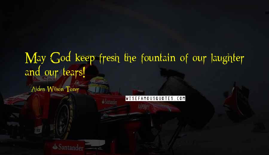 Aiden Wilson Tozer Quotes: May God keep fresh the fountain of our laughter and our tears!