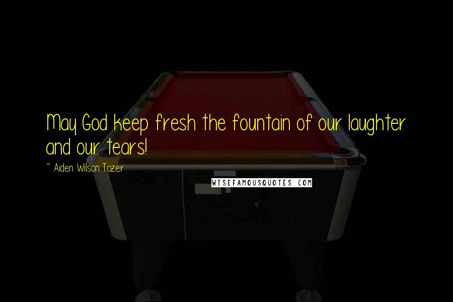 Aiden Wilson Tozer Quotes: May God keep fresh the fountain of our laughter and our tears!