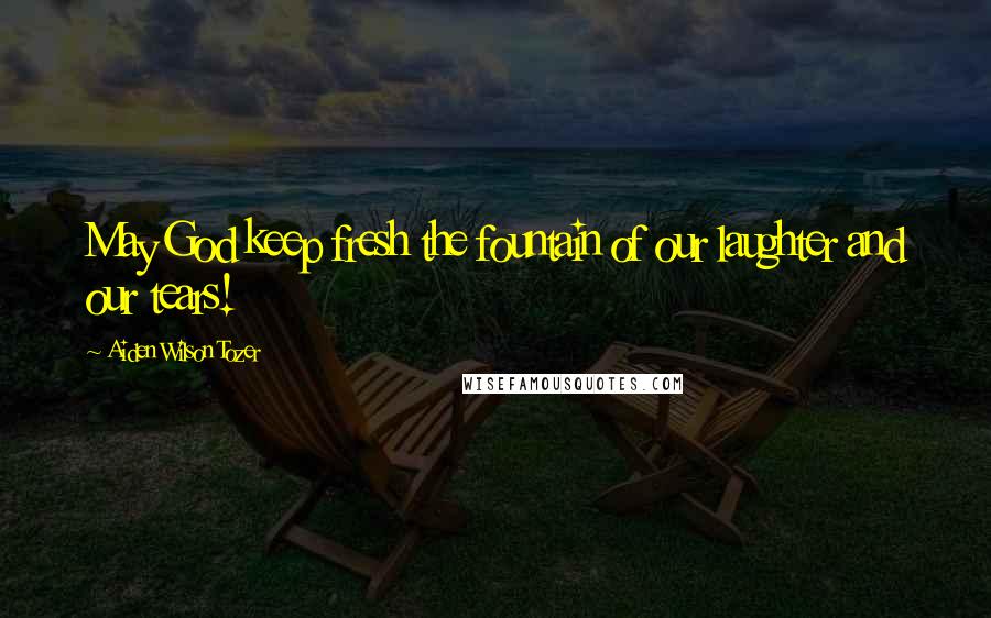 Aiden Wilson Tozer Quotes: May God keep fresh the fountain of our laughter and our tears!