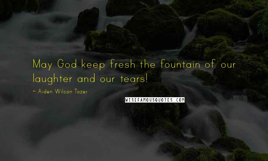 Aiden Wilson Tozer Quotes: May God keep fresh the fountain of our laughter and our tears!