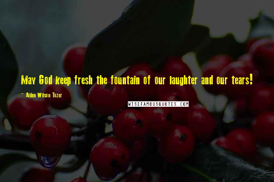 Aiden Wilson Tozer Quotes: May God keep fresh the fountain of our laughter and our tears!