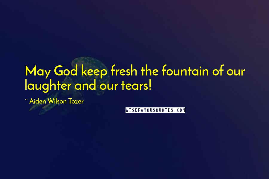 Aiden Wilson Tozer Quotes: May God keep fresh the fountain of our laughter and our tears!