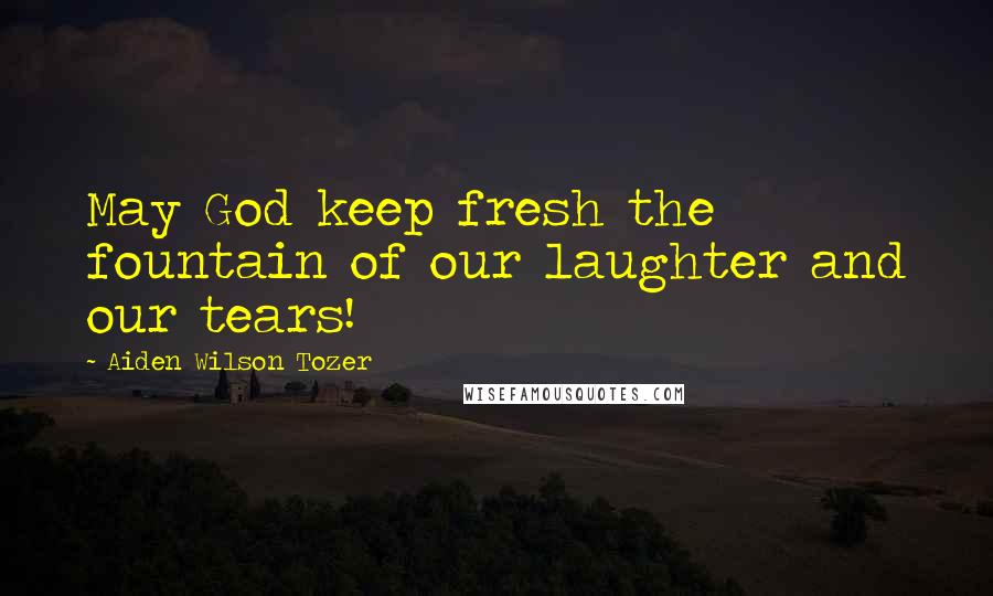 Aiden Wilson Tozer Quotes: May God keep fresh the fountain of our laughter and our tears!