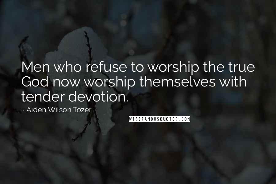 Aiden Wilson Tozer Quotes: Men who refuse to worship the true God now worship themselves with tender devotion.