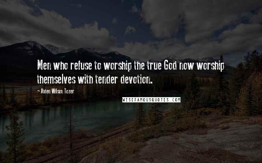 Aiden Wilson Tozer Quotes: Men who refuse to worship the true God now worship themselves with tender devotion.