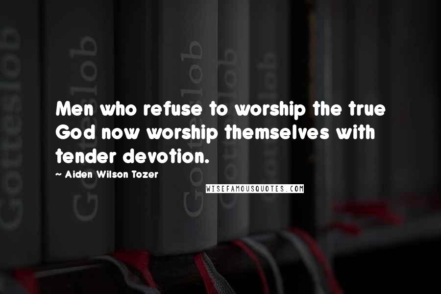Aiden Wilson Tozer Quotes: Men who refuse to worship the true God now worship themselves with tender devotion.