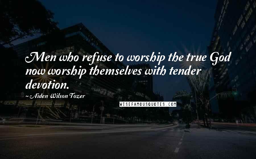 Aiden Wilson Tozer Quotes: Men who refuse to worship the true God now worship themselves with tender devotion.