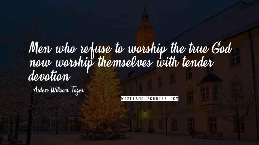 Aiden Wilson Tozer Quotes: Men who refuse to worship the true God now worship themselves with tender devotion.