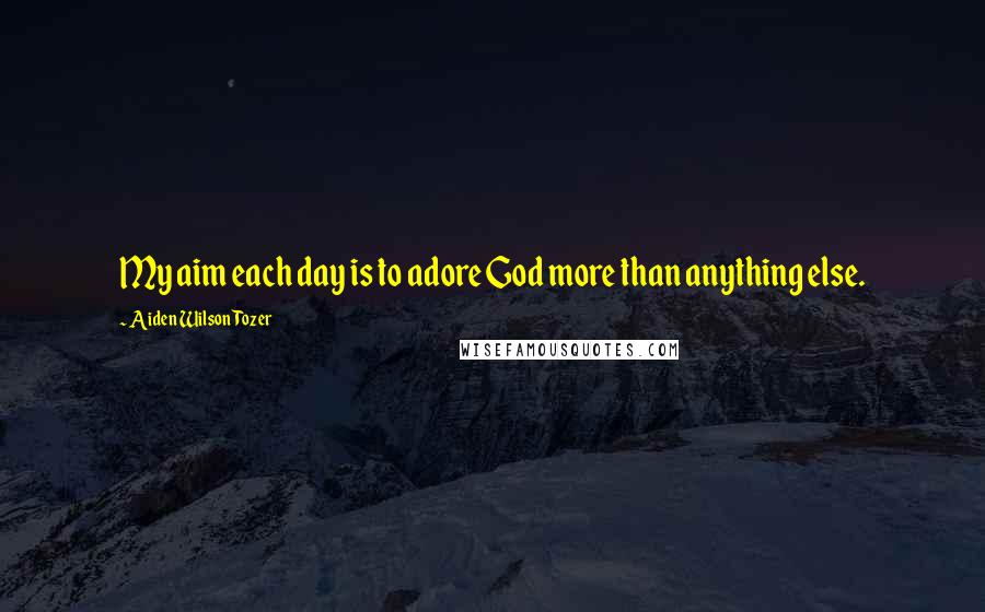 Aiden Wilson Tozer Quotes: My aim each day is to adore God more than anything else.