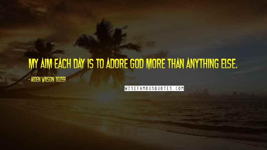 Aiden Wilson Tozer Quotes: My aim each day is to adore God more than anything else.
