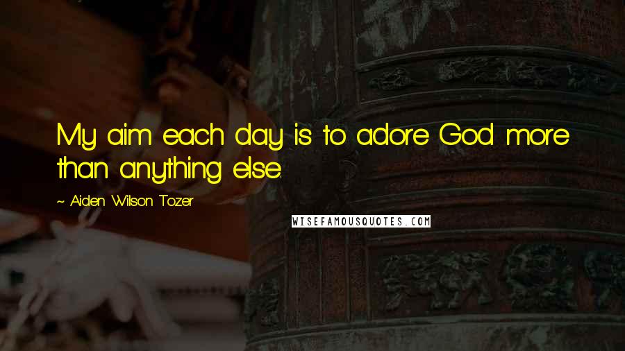 Aiden Wilson Tozer Quotes: My aim each day is to adore God more than anything else.