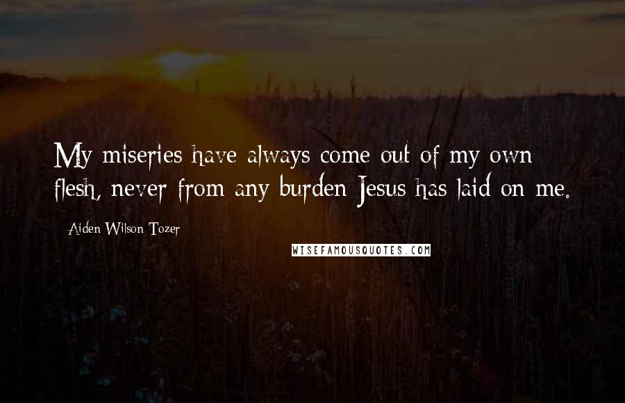 Aiden Wilson Tozer Quotes: My miseries have always come out of my own flesh, never from any burden Jesus has laid on me.