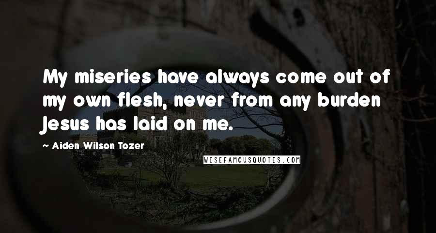 Aiden Wilson Tozer Quotes: My miseries have always come out of my own flesh, never from any burden Jesus has laid on me.