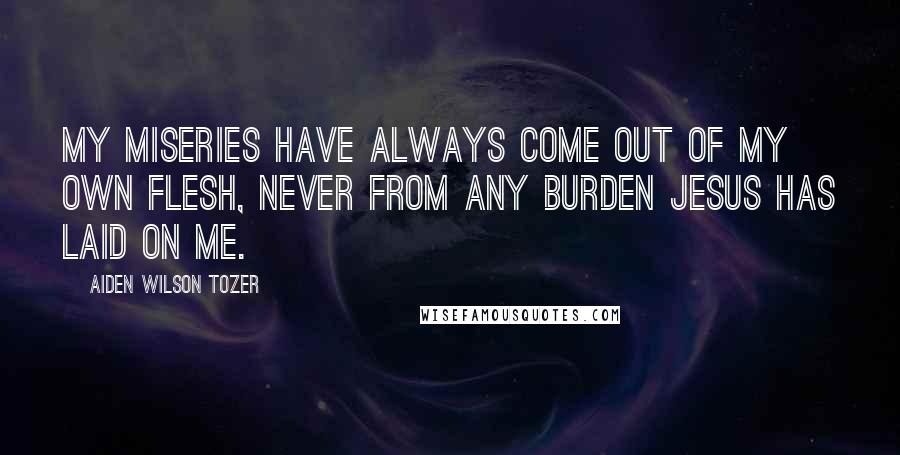 Aiden Wilson Tozer Quotes: My miseries have always come out of my own flesh, never from any burden Jesus has laid on me.