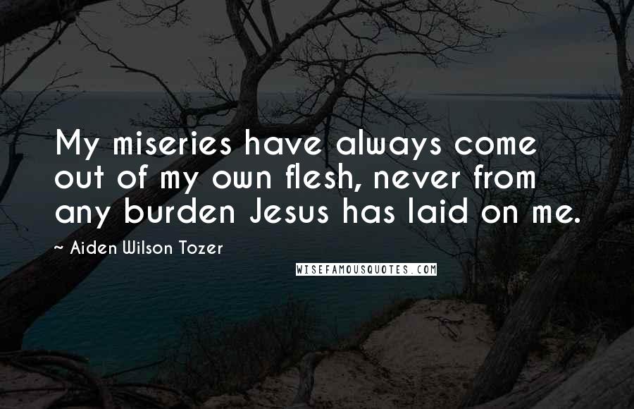 Aiden Wilson Tozer Quotes: My miseries have always come out of my own flesh, never from any burden Jesus has laid on me.