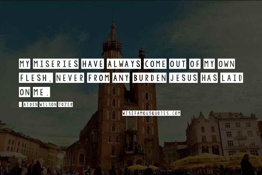 Aiden Wilson Tozer Quotes: My miseries have always come out of my own flesh, never from any burden Jesus has laid on me.