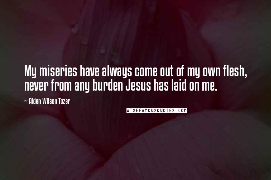 Aiden Wilson Tozer Quotes: My miseries have always come out of my own flesh, never from any burden Jesus has laid on me.