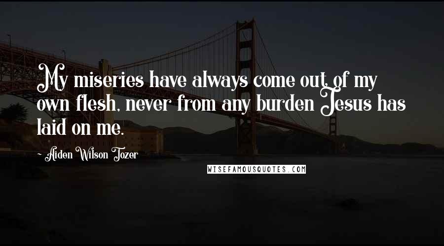 Aiden Wilson Tozer Quotes: My miseries have always come out of my own flesh, never from any burden Jesus has laid on me.