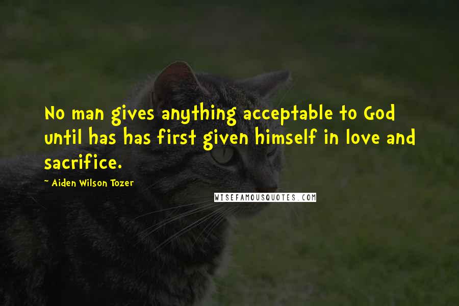 Aiden Wilson Tozer Quotes: No man gives anything acceptable to God until has has first given himself in love and sacrifice.