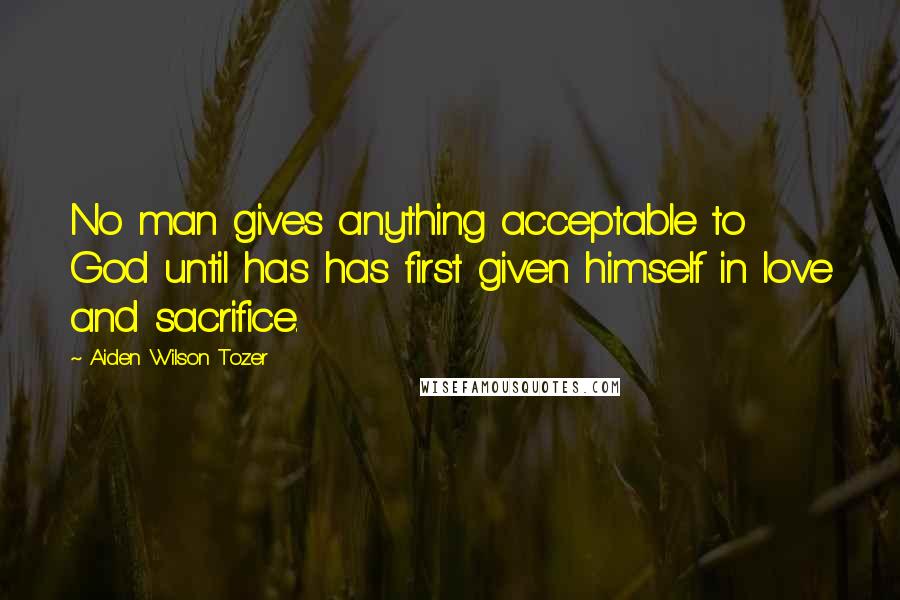 Aiden Wilson Tozer Quotes: No man gives anything acceptable to God until has has first given himself in love and sacrifice.