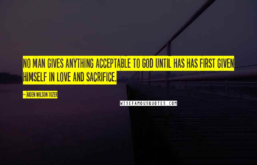 Aiden Wilson Tozer Quotes: No man gives anything acceptable to God until has has first given himself in love and sacrifice.