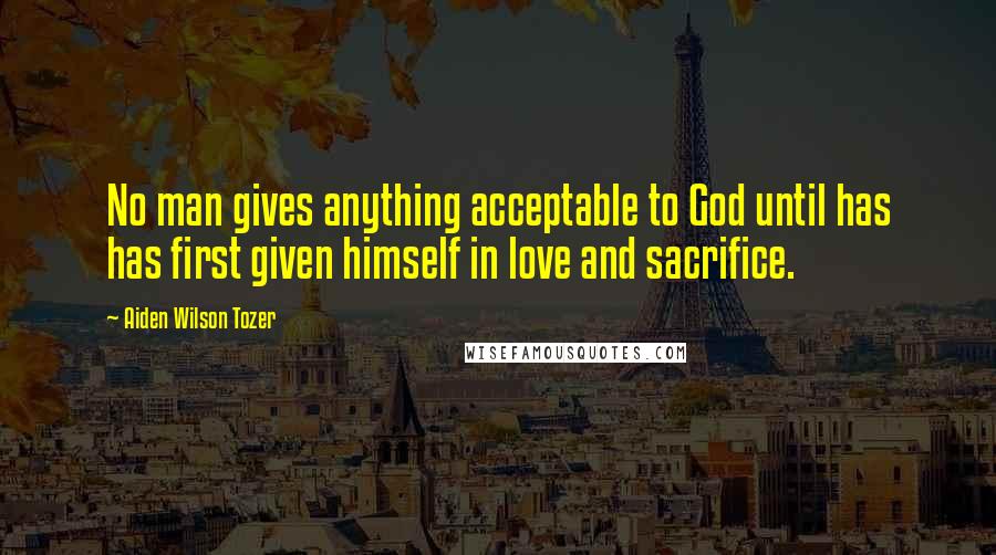 Aiden Wilson Tozer Quotes: No man gives anything acceptable to God until has has first given himself in love and sacrifice.