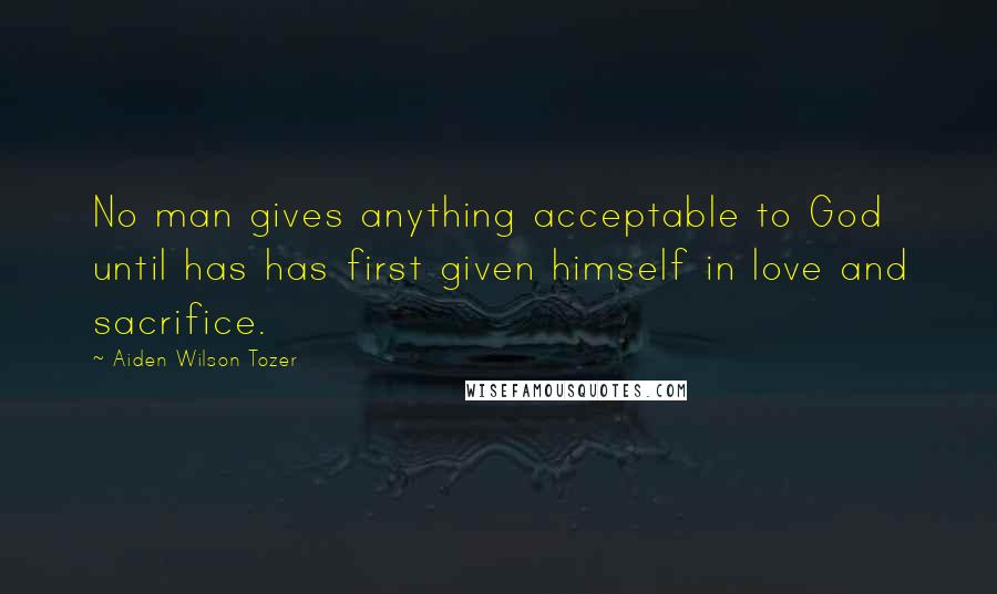 Aiden Wilson Tozer Quotes: No man gives anything acceptable to God until has has first given himself in love and sacrifice.