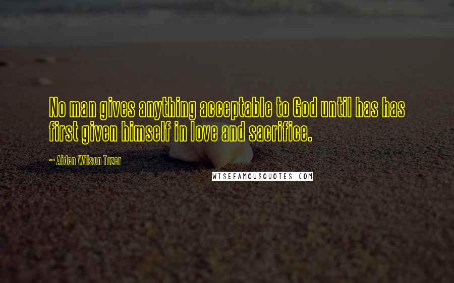 Aiden Wilson Tozer Quotes: No man gives anything acceptable to God until has has first given himself in love and sacrifice.