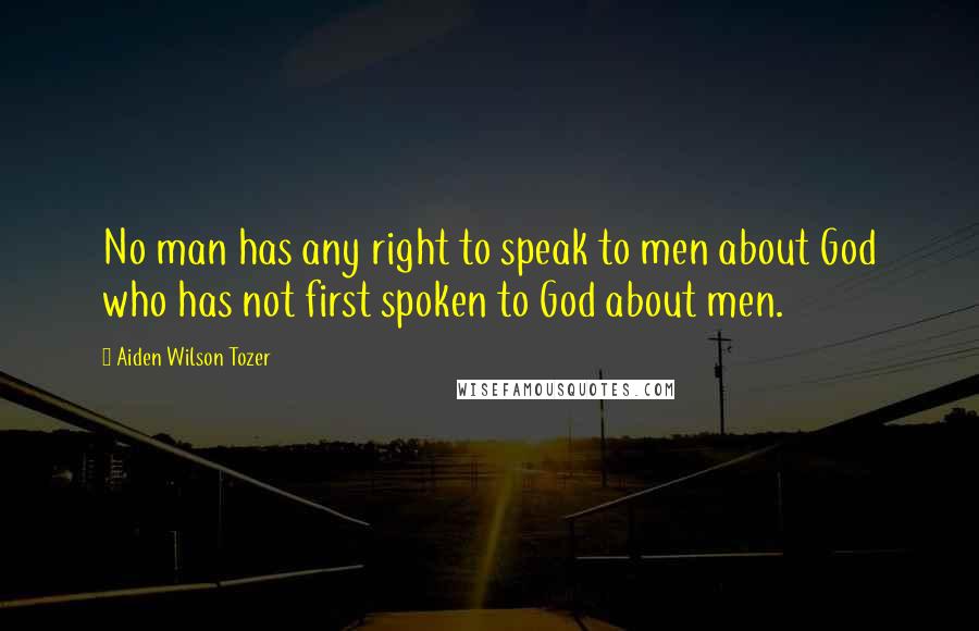 Aiden Wilson Tozer Quotes: No man has any right to speak to men about God who has not first spoken to God about men.