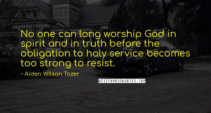Aiden Wilson Tozer Quotes: No one can long worship God in spirit and in truth before the obligation to holy service becomes too strong to resist.