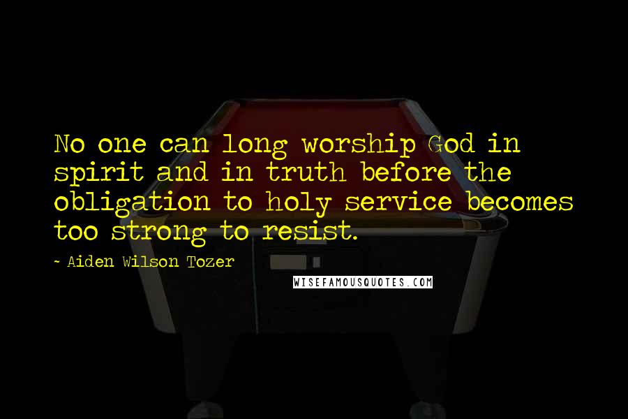 Aiden Wilson Tozer Quotes: No one can long worship God in spirit and in truth before the obligation to holy service becomes too strong to resist.