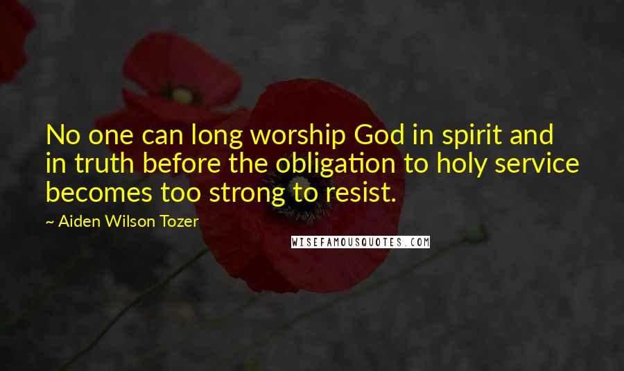 Aiden Wilson Tozer Quotes: No one can long worship God in spirit and in truth before the obligation to holy service becomes too strong to resist.