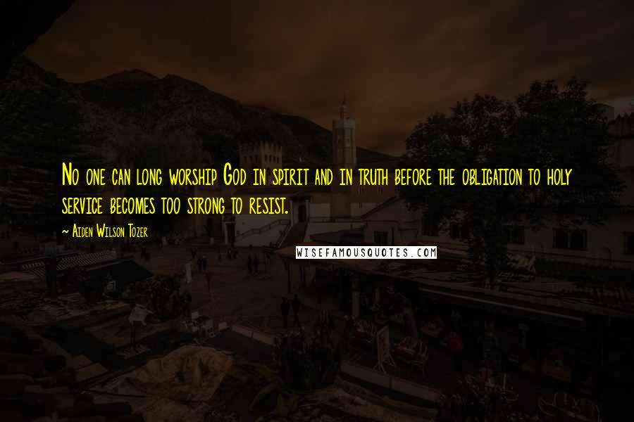 Aiden Wilson Tozer Quotes: No one can long worship God in spirit and in truth before the obligation to holy service becomes too strong to resist.