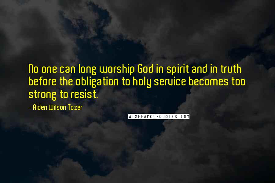 Aiden Wilson Tozer Quotes: No one can long worship God in spirit and in truth before the obligation to holy service becomes too strong to resist.