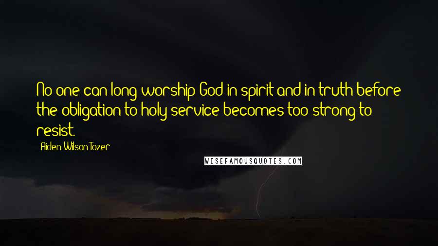 Aiden Wilson Tozer Quotes: No one can long worship God in spirit and in truth before the obligation to holy service becomes too strong to resist.