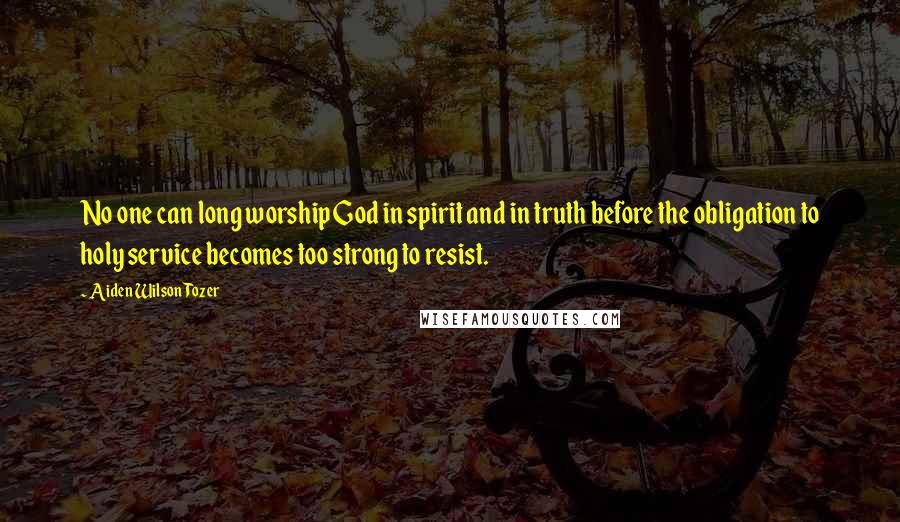 Aiden Wilson Tozer Quotes: No one can long worship God in spirit and in truth before the obligation to holy service becomes too strong to resist.