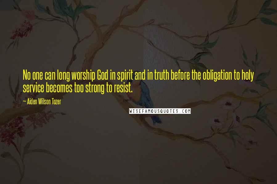 Aiden Wilson Tozer Quotes: No one can long worship God in spirit and in truth before the obligation to holy service becomes too strong to resist.