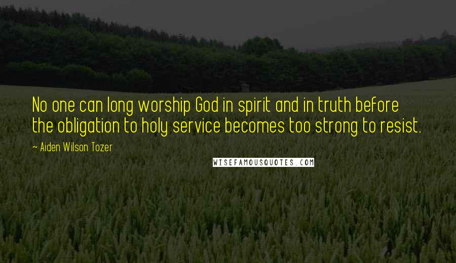 Aiden Wilson Tozer Quotes: No one can long worship God in spirit and in truth before the obligation to holy service becomes too strong to resist.