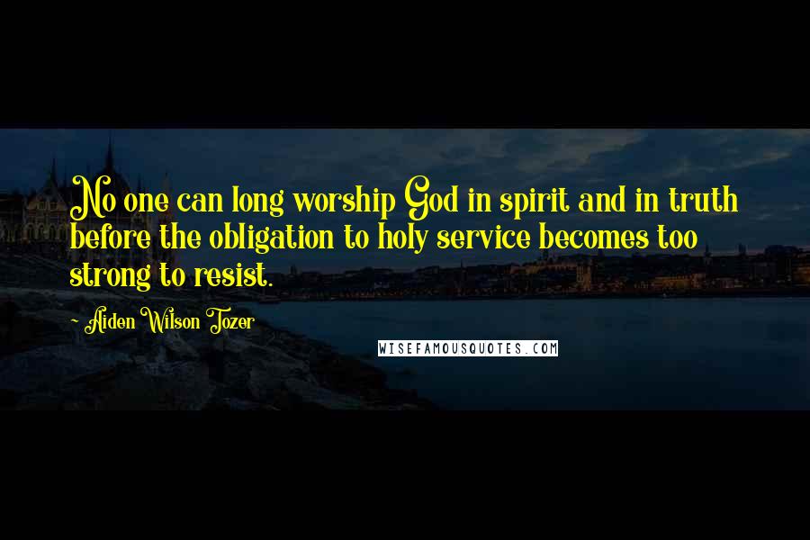 Aiden Wilson Tozer Quotes: No one can long worship God in spirit and in truth before the obligation to holy service becomes too strong to resist.